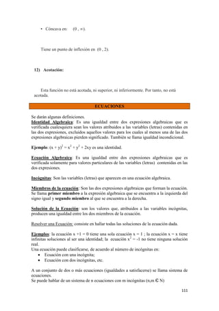 111
• Cóncava en: (0 , ∞).
Tiene un punto de inflexión en (0 , 2).
12) Acotación:
Esta función no está acotada, ni superior, ni inferiormente. Por tanto, no está
acotada.
ECUACIONES
Se darán algunas definiciones.
Identidad Algebraica: Es una igualdad entre dos expresiones algebraicas que es
verificada cualesquiera sean los valores atribuidos a las variables (letras) contenidas en
las dos expresiones, excluidos aquellos valores para los cuales al menos una de las dos
expresiones algebraicas pierden significado. También se llama igualdad incondicional.
Ejemplo: (x + y)2
= x2
+ y2
+ 2xy es una identidad.
Ecuación Algebraica: Es una igualdad entre dos expresiones algebraicas que es
verificada solamente para valores particulares de las variables (letras) contenidas en las
dos expresiones.
Incógnitas: Son las variables (letras) que aparecen en una ecuación algebraica.
Miembros de la ecuación: Son las dos expresiones algebraicas que forman la ecuación.
Se llama primer miembro a la expresión algebraica que se encuentra a la izquierda del
signo igual y segundo miembro al que se encuentra a la derecha.
Solución de la Ecuación: son los valores que, atribuidos a las variables incógnitas,
producen una igualdad entre los dos miembros de la ecuación.
Resolver una Ecuación: consiste en hallar todas las soluciones de la ecuación dada.
Ejemplos: la ecuación x +1 = 0 tiene una sola ecuación x = 1 ; la ecuación x = x tiene
infinitas soluciones al ser una identidad; la ecuación x2
= -1 no tiene ninguna solución
real.
Una ecuación puede clasificarse, de acuerdo al número de incógnitas en:
 Ecuación con una incógnita;
 Ecuación con dos incógnitas, etc.
A un conjunto de dos o más ecuaciones (igualdades a satisfacerse) se llama sistema de
ecuaciones.
Se puede hablar de un sistema de n ecuaciones con m incógnitas (n,m Є N)
 