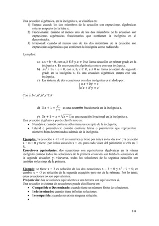 112
Una ecuación algebraica, en la incógnita x, se clasifica en:
1) Entera: cuando los dos miembros de la ecuación son expresiones algebraicas
enteras respecto de la letra x.
2) Fraccionaria: cuando al menos uno de los dos miembros de la ecuación son
expresiones algebraicas fraccionarias que contienen la incógnita en el
denominador.
3) Irracional: cuando al menos uno de los dos miembros de la ecuación son
expresiones algebraicas que contienen la incógnita como radicando.
Ejemplos:
a) a.x + b = 0, se llama ecuación de primer grado en la
incógnita x. Es una ecuación algebraica entera con una incógnita.
b) .ax2
+ bx + c = 0, con a, b, c Є R, a ≠ 0 se llama ecuación de segundo
grado en la incógnita x. Es una ecuación algebraica entera con una
incógnita.
c) Un sistema de dos ecuaciones con dos incógnitas es el dado por:
Con
’
d) es una ecuación fraccionaria en la incógnita x.
e) es una ecuación Irracional en la incógnita x.
Una ecuación algebraica puede clasificarse en:
 Numérica: cuando contiene sólo números excepto de la incógnita;
 Literal o paramétrica: cuando contiene letras o parámetros que representan
números bien determinados además de la incógnita.
Ejemplos: la ecuación x +1 = 0 es numérica y tiene por única solución x=-1; la ecuación
x + m = 0 y tiene por única solución x = -
R.
Ecuaciones equivalentes: dos ecuaciones son equivalentes algebraicas en la misma
incógnita cuando todas las soluciones de la primera ecuación son también soluciones de
la segunda ecuación y, viceversa, todas las soluciones de la segunda ecuación son
también soluciones de la primera.
Ejemplo: se tiene x = 3 es solución de las dos ecuaciones x – 3 = 0 y x2
– 9 = 0; en
cambio x = -3 es solución de la segunda ecuación pero no de la primera. Por lo tanto,
estas ecuaciones no son equivalentes.
Proposición: dos ecuaciones equivalentes a una tercera son equivalentes si.
Una ecuación o sistema de ecuaciones puede clasificarse en:
 Compatible o Determinado: cuando tiene un número finito de soluciones.
 Indeterminado: cuando tiene infinitas soluciones.
 Incompatible: cuando no existe ninguna solución.

 