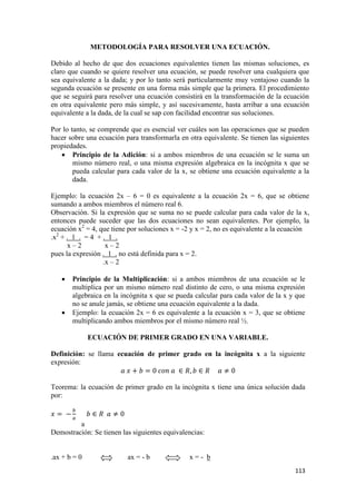 113
METODOLOGÍA PARA RESOLVER UNA ECUACIÓN.
Debido al hecho de que dos ecuaciones equivalentes tienen las mismas soluciones, es
claro que cuando se quiere resolver una ecuación, se puede resolver una cualquiera que
sea equivalente a la dada; y por lo tanto será particularmente muy ventajoso cuando la
segunda ecuación se presente en una forma más simple que la primera. El procedimiento
que se seguirá para resolver una ecuación consistirá en la transformación de la ecuación
en otra equivalente pero más simple, y así sucesivamente, hasta arribar a una ecuación
equivalente a la dada, de la cual se sap con facilidad encontrar sus soluciones.
Por lo tanto, se comprende que es esencial ver cuáles son las operaciones que se pueden
hacer sobre una ecuación para transformarla en otra equivalente. Se tienen las siguientes
propiedades.
 Principio de la Adición: si a ambos miembros de una ecuación se le suma un
mismo número real, o una misma expresión algebraica en la incógnita x que se
pueda calcular para cada valor de la x, se obtiene una ecuación equivalente a la
dada.
Ejemplo: la ecuación 2x – 6 = 0 es equivalente a la ecuación 2x = 6, que se obtiene
sumando a ambos miembros el número real 6.
Observación. Si la expresión que se suma no se puede calcular para cada valor de la x,
entonces puede suceder que las dos ecuaciones no sean equivalentes. Por ejemplo, la
ecuación x2
= 4, que tiene por soluciones x = -2 y x = 2, no es equivalente a la ecuación
.x2
+ . 1 . = 4 + . 1 .
x – 2 x – 2
pues la expresión . 1 . no está definida para x = 2.
.x – 2
 Principio de la Multiplicación: si a ambos miembros de una ecuación se le
multiplica por un mismo número real distinto de cero, o una misma expresión
algebraica en la incógnita x que se pueda calcular para cada valor de la x y que
no se anule jamás, se obtiene una ecuación equivalente a la dada.
 Ejemplo: la ecuación 2x = 6 es equivalente a la ecuación x = 3, que se obtiene
multiplicando ambos miembros por el mismo número real ½.
ECUACIÓN DE PRIMER GRADO EN UNA VARIABLE.
Definición: se llama ecuación de primer grado en la incógnita x a la siguiente
expresión:
∈ ∈
Teorema: la ecuación de primer grado en la incógnita x tiene una única solución dada
por:
∈
.a
Demostración: Se tienen las siguientes equivalencias:
.ax + b = 0 ax = - b x = - b
 