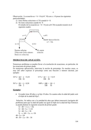 114
a
Observación : La ecuación ax + b = 0 (a,b Є R) con a ≠ 0 posee las siguientes
particularidades:
1) tiene ifinitas soluciones x Є R cuando b = 0.
2) No tiene soluciones cuando b≠ 0.
El estudio de la ecuación ax + b = 0 (con a,b Є R) se puede resumir en el
siguiente cuadro:
PROBLEMAS DE APLICACIÓN:
Numerosos problemas se pueden llevar a la resolución de ecuaciones, en particular, de
las ecuaciones de primer grado.
En numerosas aplicaciones, interviene la noción de porcentaje. En muchos casos, es
muy útil saber expresar el porcentaje como una fracción o número decimal, por
ejemplo:
10 % = 10 = 1 = 0,10 15 % = 15 = 3 = 0,15
100 10 100 20
50 % = 50 = 1 = 0,50 100% = 100 = 10 = 1
100 2 100 10
Ejemplos:
 Un padre tiene 40 años y su hijo 10 años. En cuantos años la edad del padre será
el triple de la edad del hijo?.
Solución.: Se indica con x la cantidad de años que deben transcurrir (incógnita del
problema) para que la edad del padre sea igual al triplo de la edad del hijo Entonces
se puede plantear la siguiente ecuación de primer grado:
X + 40 = 3. ( x + 10)
X + 40= 3.x + 3.10
X + 40= 3.x + 30
X – x +40 = 3.x –x +30
40= 2.x +30
40 –30 = 2.x +30 – 30
 