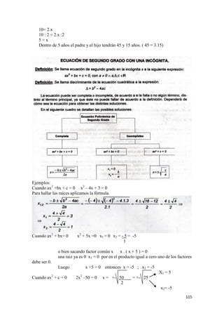 115
10= 2.x
10 : 2 = 2.x :2
5 = x
Dentro de 5 años el padre y el hijo tendrán 45 y 15 años. ( 45 = 3.15)
Ejemplos:
Cuando ax2
+bx + c = 0 x2
– 4x + 3 = 0
Para hallar las raíces aplicamos la fórmula.
Cuando ax2
+ bx= 0 x2
+ 5x =0 x1 = 0 x2 = - 5 = -5
1
o bien sacando factor común x x . ( x + 5 ) = 0
una raiz ya es 0 x1 = 0 por en el producto igual a cero uno de los factores
debe ser 0.
Luego x +5 = 0 entonces x = -5 ; x2 = -5
X1 = 5
Cuando ax2
+ c = 0 2x2
–50 = 0 x = +- 50 = +- 25
2
x2= -5
 