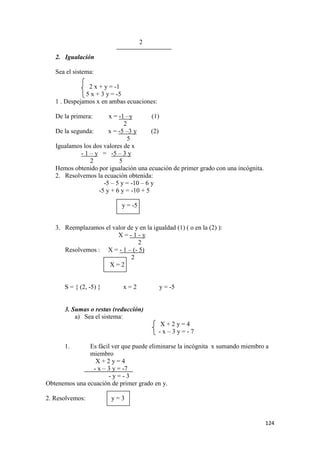 124
2
2. Igualación
Sea el sistema:
2 x + y = -1
5 x + 3 y = -5
1 . Despejamos x en ambas ecuaciones:
De la primera: x = -1 –y (1)
2
De la segunda: x = -5 –3 y (2)
5
Igualamos los dos valores de x
- 1 – y = -5 – 3 y
2 5
Hemos obtenido por igualación una ecuación de primer grado con una incógnita.
2. Resolvemos la ecuación obtenida:
-5 – 5 y = -10 – 6 y
-5 y + 6 y = -10 + 5
y = -5
3. Reemplazamos el valor de y en la igualdad (1) ( o en la (2) ):
X = - 1 - y
2
Resolvemos : X = - 1 – (- 5)
2
X = 2
S = { (2, -5) } x = 2 y = -5
3. Sumas o restas (reducción)
a) Sea el sistema:
X + 2 y = 4
- x – 3 y = - 7
1. Es fácil ver que puede eliminarse la incógnita x sumando miembro a
miembro
X + 2 y = 4
- x – 3 y = -7
- y = - 3
Obtenemos una ecuación de primer grado en y.
2. Resolvemos: y = 3
 