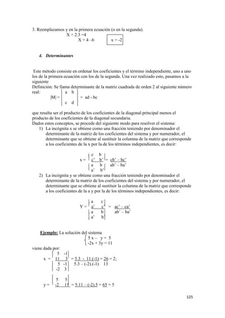 125
3. Reemplazamos y en la primera ecuación (o en la segunda).
X + 2.3 =4
X = 4 –6 x = -2
4. Determinantes
Este método consiste en ordenar los coeficientes y el término independiente, uno a uno
los de la primera ecuación con los de la segunda. Una vez realizado esto, pasamos a la
siguiente
Definición: Se llama determinante de la matriz cuadrada de orden 2 al siguiente número
real: a b
|M| = = ad - bc
c d
que resulta ser el producto de los coeficientes de la diagonal principal menos el
producto de los coeficientes de la diagonal secundaria.
Dados estos conceptos, se procede del siguiente modo para resolver el sistema:
1) La incógnita x se obtiene como una fracción teniendo por denominador el
determinante de la matriz de los coeficientes del sistema y por numerador, el
determinante que se obtiene al sustituir la columna de la matriz que corresponde
a los coeficientes de la x por la de los términos independientes, es decir:
. c b
x = c’ b’ = cb’ – bc’
a b ab’ – ba’
a’ b’
2) La incógnita y se obtiene como una fracción teniendo por denominador el
determinante de la matriz de los coeficientes del sistema y por numerador, el
determinante que se obtiene al sustituir la columna de la matriz que corresponde
a los coeficientes de la a y por la de los términos independientes, es decir:
. a c
Y = a’ c’ = ac’ – ca’
. a b ab’ – ba’
. a’ b’
Ejemplo: La solución del sistema
5 x – y = 5
-2x + 3y = 11
viene dada por:
5 -1
x = 11 3 = 5.3 - 11.(-1) = 26 = 2;
5 -1 5.3 – (-2).(-1) 13
-2 3
5 5
y = -2 11 = 5.11 – (-2).5 = 65 = 5
 