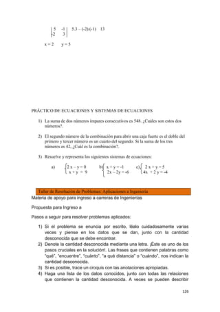 126
5 -1 5.3 – (-2).(-1) 13
-2 3
x = 2 y = 5
PRÁCTICO DE ECUACIONES Y SISTEMAS DE ECUACIONES
1) La suma de dos números impares consecutivos es 548. ¿Cuáles son estos dos
números?.
2) El segundo número de la combinación para abrir una caja fuerte es el doble del
primero y tercer número es un cuarto del segundo. Si la suma de los tres
números es 42, ¿Cuál es la combinación?.
3) Resuelve y representa los siguientes sistemas de ecuaciones:
a) 2 x – y = 0 b) x + y = -1 c) 2 x + y = 5
x + y = 9 2x – 2y = -6 4x + 2 y = -4
Taller de Resolución de Problemas: Aplicaciones a Ingeniería
Materia de apoyo para ingreso a carreras de Ingenierías
Propuesta para Ingreso a
Pasos a seguir para resolver problemas aplicados:
1) Si el problema se enuncia por escrito, léalo cuidadosamente varias
veces y piense en los datos que se dan, junto con la cantidad
desconocida que se debe encontrar.
2) Denote la cantidad desconocida mediante una letra. ¡Éste es uno de los
pasos cruciales en la solución!. Las frases que contienen palabras como
“qué”, “encuentre”, “cuánto”, “a qué distancia” o “cuándo”, nos indican la
cantidad desconocida.
3) Si es posible, trace un croquis con las anotaciones apropiadas.
4) Haga una lista de los datos conocidos, junto con todas las relaciones
que contienen la cantidad desconocida. A veces se pueden describir
 