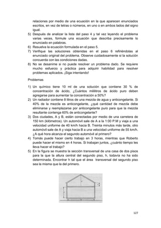 127
relaciones por medio de una ecuación en la que aparecen enunciados
escritos, en vez de letras o números, en uno o en ambos lados del signo
igual.
5) Después de analizar la lista del paso 4 y tal vez leyendo el problema
varias veces, formule una ecuación que describa precisamente lo
enunciado en palabras.
6) Resuelva la ecuación formulada en el paso 5.
7) Verifique las soluciones obtenidas en el paso 6 refiriéndolas al
enunciado original del problema. Observe cuidadosamente si la solución
concuerda con las condiciones dadas.
8) No se desanime si no puede resolver un problema dado. Se requiere
mucho esfuerzo y práctica para adquirir habilidad para resolver
problemas aplicados. ¡Siga intentando!
Problemas
1) Un químico tiene 10 ml de una solución que contiene 30 % de
concentración de ácido, ¿Cuántos mililitros de ácido puro deben
agregarse para aumentar la concentración a 50%?
2) Un radiador contiene 8 litros de una mezcla de agua y anticongelante. Si
40% de la mezcla es anticongelante, ¿qué cantidad de mezcla debe
eliminarse y reemplazarse por anticongelante puro para que la mezcla
resultante contenga 60% de anticongelante?
3) Dos ciudades, A y B, están conectadas por medio de una carretera de
150 km (kilómetros). Un automóvil sale de A a la 1:00 P.M y viaja a una
velocidad uniforme de 40 km/h hacia B. Treinta minutos más tarde, otro
automóvil sale de A y viaja hacia B a una velocidad uniforme de 55 km/h.
¿A qué hora alcanza el segundo automóvil al primero?
4) Tomás puede hacer cierto trabajo en 3 horas, mientras que Roberto
puede hacer el mismo en 4 horas. Si trabajan juntos, ¿cuánto tiempo les
lleva hacer el trabajo?
5) En la figura se muestra la sección transversal de una casa de dos pisos
para la que la altura central del segundo piso, h, todavía no ha sido
determinada. Encontrar h tal que el área transversal del segundo piso
sea la misma que la del primero.
 