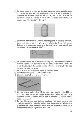 128
6) Se desea construir un silo grande para grano que contenga la forma de
un cilindro circular con una semiesfera unida a la parte superior. El
diámetro del almacén debe ser de 30 pie, pero la altura no se ha
determinado aún. Encuentre la altura total que debe tener el silo para
que su capacidad sea de 11 250 pie3
.
7) La sección transversal de un canal de desagüe es un trapecio isósceles,
cuya base menor es de 3 pie, y cuya altura, de 1 pie (ver figura).
Determine el ancho que debe tener la base mayor para que el área
transversal del canal sea de 5pie2
.
8) Un granjero desea cercar un terrero rectangular y planea usar 180 pie de
material y parte de la orilla de un río en vez de cercar en un uno de los
lados del rectángulo. Encuentre el área del terreno si la longitud del lado
paralelo a la orilla del río es
a) El doble de la longitud de uno de los lados adyacentes;
b) La mitad de la longitud de un lado adyacente.
c) La misma longitud de un lado adyacente.
9) Un ingeniero consultor cobra 80$ por hora y su ayudante recibe $20 por
hora. Por cierto trabajo, un cliente recibió un a cuenta de $580. Si el
ayudante trabajó 5 horas menos que el ingeniero, ¿cuánto tiempo
trabajó cada uno?
10)Se va a fabricar una caja de base cuadrada y sin tapa, con una hoja
cuadrada de estaño, cortando cuadrados de 3 pulgadas de cada esquina
y doblando los lados. Si la caja debe tener 48 pulgadas cúbicas, ¿qué
tamaño debe tener la hoja que se debe usar?
 