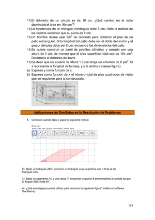 129
11)El diámetro de un círculo es de 10 cm. ¿Qué cambio en el radio
disminuirá el área en 16 cm2
?
12)La hipotenusa de un triángulo rectángulo mide 5 cm. Halle la medida de
los catetos sabiendo que su suma es 6 cm.
13)Un hombre desea usar 6m3
de concreto para construir el piso de un
patio rectangular. Si la longitud del patio debe ser el doble del ancho y el
grosor del piso debe ser 8 cm, encuentre las dimensiones del patio.
14)Se quiere construir un barril de petróleo cilíndrico y cerrado con una
altura de 4 pie, de manera que el área superficial total sea de 10 pie2
.
Determine el diámetro del barril.
15)Se dese que un acuario de altura 1.5 pie tenga un volumen de 6 pie3
. Si
x representa la longitud de la base, y y la anchura (vease figura).
a) Exprese y como función de x.
b) Exprese como función de x el número total de pies cuadrados de vidrio
que se requieren para la construcción.
Aplicaciones de GeoGebra en la Resolución de Problemas
1. Construir usando lápiz y papel el siguiente rombo:
2) Dado un triángulo ABC, construir un triángulo cuya superficie sea 1/6 de la del
triángulo ABC.
3) Dado un segmento AC y una recta R, encontrar un punto B perteneciente a la recta tal que
el ángulo ABC mida 60°.
4) ¿Qué estrategias puedes utilizar para construir la siguiente figura? (utiliza el soffware
GeoGebra)
 