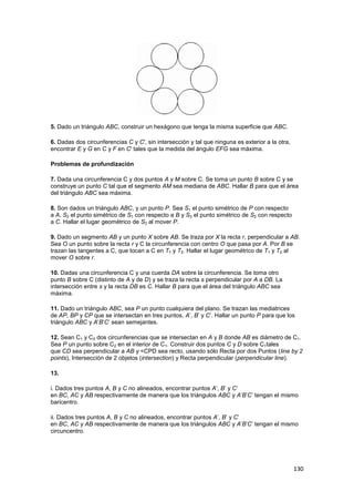 130
5. Dado un triángulo ABC, construir un hexágono que tenga la misma superficie que ABC.
6. Dadas dos circunferencias C y C', sin intersección y tal que ninguna es exterior a la otra,
encontrar E y G en C y F en C' tales que la medida del ángulo EFG sea máxima.
Problemas de profundización
7. Dada una circunferencia C y dos puntos A y M sobre C. Se toma un punto B sobre C y se
construye un punto C tal que el segmento AM sea mediana de ABC. Hallar B para que el área
del triángulo ABC sea máxima.
8. Son dados un triángulo ABC, y un punto P. Sea S1 el punto simétrico de P con respecto
a A, S2 el punto simétrico de S1 con respecto a B y S3 el punto simétrico de S2 con respecto
a C. Hallar el lugar geométrico de S3 al mover P.
9. Dado un segmento AB y un punto X sobre AB. Se traza por X la recta r, perpendicular a AB.
Sea O un punto sobre la recta r y C la circunferencia con centro O que pasa por A. Por B se
trazan las tangentes a C, que tocan a C en T1 y T2. Hallar el lugar geométrico de T1 y T2 al
mover O sobre r.
10. Dadas una circunferencia C y una cuerda DA sobre la circunferencia. Se toma otro
punto B sobre C (distinto de A y de D) y se traza la recta s perpendicular por A a DB. La
intersección entre s y la recta DB es C. Hallar B para que el área del triángulo ABC sea
máxima.
11. Dado un triángulo ABC, sea P un punto cualquiera del plano. Se trazan las mediatrices
de AP, BP y CP que se intersectan en tres puntos, A’, B’ y C’. Hallar un punto P para que los
triángulo ABC y A’B’C’ sean semejantes.
12. Sean C1 y C2 dos circunferencias que se intersectan en A y B donde AB es diámetro de C1.
Sea P un punto sobre C2 en el interior de C1. Construir dos puntos C y D sobre C1tales
que CD sea perpendicular a AB y <CPD sea recto, usando sólo Recta por dos Puntos (line by 2
points), Intersección de 2 objetos (intersection) y Recta perpendicular (perpendicular line).
13.
i. Dados tres puntos A, B y C no alineados, encontrar puntos A’, B’ y C’
en BC, AC y AB respectivamente de manera que los triángulos ABC y A’B’C’ tengan el mismo
baricentro.
ii. Dados tres puntos A, B y C no alineados, encontrar puntos A’, B’ y C’
en BC, AC y AB respectivamente de manera que los triángulos ABC y A’B’C’ tengan el mismo
circuncentro.
 