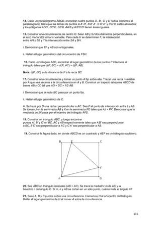 131
14. Dado un paralelogramo ABCD, encontrar cuatro puntos A’, B’, C’ y D’ todos interiores al
paralelogramo tales que las ternas de puntos A A’ D’, B B’ A’, C C’ B’ y D D’C’ están alineados;
y los polígonos ADD’, DC’C, CB’B, AA’B y A’B’C’D’ tienen áreas iguales.
15. Construir una circunferencia de centro O. Sean AB y SJ dos diámetros perpendiculares, en
el arco menor BS tomar H variable. Para cada H se determinan F, la intersección
entre AH y SB y T la intersección entre SA y BH.
i. Demostrar que TF y AB son ortogonales.
ii. Hallar el lugar geométrico del circuncentro de FSH.
16. Dado un triángulo ABC, encontrar el lugar geométrico de los puntos P interiores al
triángulo tales que d(P, BC) = d(P, AC) + d(P, AB).
Nota: d(P, BC) es la distancia de P a la recta BC.
17. Construir una circunferencia y tomar un punto A fijo sobre ella. Trazar una recta r variable
por A que sea secante a la circunferencia en A y B. Construir un trapecio isósceles ABCD de
bases AB y CD tal que AD = DC = 1/2 AB.
i. Demostrar que la recta BC pasa por un punto fijo.
ii. Hallar el lugar geométrico de C.
iii. Se traza por D una recta t perpendicular a AC. Sea P el punto de intersección entre t y AB.
Se toman J en la semirrecta AB y X en la semirrecta PD tales que AJ = PX. Demostrar que la
mediatriz de JX pasa por el incentro del triángulo APD.
18. Construir un triángulo ABC, y luego encontrar
puntos A’, B’ y C’ en BC, AC y AB respectivamente tales que A’B’ sea perpendicular
a BC, B’C’ sea perpendicular a AC y C’A’ sea perpendicular a AB.
19. Construir la figura dada, en donde ABCD es un cuadrado y AEF es un triángulo equilátero.
20. Sea ABC un triángulo isósceles (AB = AC). Se traza la mediatriz m de AC y la
bisectriz n del ángulo C. Si m, n y AB se cortan en un sólo punto, cuánto mide el ángulo A?
21. Sean A, B y C puntos sobre una circunferencia. Llamemos H al ortocentro del triángulo.
Hallar el lugar geométrico de H al mover A sobre la circunferencia.
 