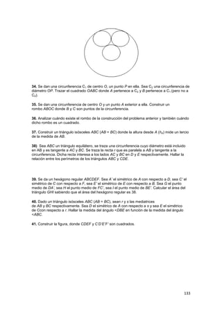 133
34. Se dan una circunferencia C1 de centro O, un punto P en ella. Sea C2 una circunferencia de
diámetro OP. Trazar el cuadrado OABC donde A pertenece a C2 y B pertenece a C1 (pero no a
C2).
35. Se dan una circunferencia de centro O y un punto A exterior a ella. Construir un
rombo ABOC donde B y C son puntos de la circunferencia.
36. Analizar cuándo existe el rombo de la construcción del problema anterior y también cuándo
dicho rombo es un cuadrado.
37. Construir un triángulo isósceles ABC (AB = BC) donde la altura desde A (hA) mide un tercio
de la medida de AB.
38) Sea ABC un triángulo equilátero, se traza una circunferencia cuyo diámetro está incluido
en AB y es tangente a AC y BC. Se traza la recta r que es paralela a AB y tangente a la
circunferencia. Dicha recta interesa a los lados AC y BC en D y E respectivamente. Hallar la
relación entre los perímetros de los triángulos ABC y CDE.
39. Se da un hexágono regular ABCDEF. Sea A’ el simétrico de A con respecto a D, sea C’ el
simétrico de C con respecto a F, sea E’ el simétrico de E con respecto a B. Sea G el punto
medio de DA’, sea H el punto medio de FC’, sea I el punto medio de BE’. Calcular el área del
triángulo GHI sabiendo que el área del hexágono regular es 38.
40. Dado un triángulo isósceles ABC (AB = BC), sean r y s las mediatrices
de AB y BC respectivamente. Sea D el simétrico de A con respecto a s y sea E el simétrico
de Ccon respecto a r. Hallar la medida del ángulo <DBE en función de la medida del ángulo
<ABC.
41. Construir la figura, donde CDEF y C’D’E’F’ son cuadrados.
 