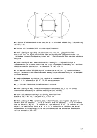 134
42. Construir un romboide ABCD, (AB = DA, BC = CD), donde los ángulos <B y <D son rectos y
(AC / BD)^2 = 2.
43. Inscribir una circunferencia en un cuarto de circunferencia.
44. Dado un triángulo equilátero ABC se trazan r que pasa por A y es perpendicular
a AB, s que pasa por B y es perpendicular a BC, t que pasa por C y es perpendicular a CA.
Quedándose formado un triángulo equilátero A’B’C’. Calcular la razón entre las áreas de dichos
triángulos.
45. Dado un triángulo ABC, se traza la bisectriz r del ángulo C, luego se construye el
cuadrado ADBE (en el mismo sentido que ABC). Sea P la intersección entre r y BE. Calcular la
relación entre áreas del cuadrado y el triángulo si CP = AD y DB // r.
46. Sea ABCDEFGH un octógono regular, se trazan las rectas AB, CD y GF formándose un
triángulo. Demostrar que la relación entre las áreas y los perímetros del triángulo y el octógono
regular es la misma.
47. Dado un hexágono regular ABCDEF, construir un cuadrado GHIJ,
donde G, H, I, J pertenecen a AB, BC, DE, EF respectivamente.
48. ¿Es único el cuadrado del problema anterior? Justificar.
49. Dado un triángulo ABC construir el rombo BEFG sabiendo que E, F y G son puntos
pertenecientes a cada uno de los lados del triángulo (uno por lado).
50. Dado un cuadrilátero ABCD (en ese orden) , hallar la medida
de BDC si ABD = 45, DBC = 60 ; BAC = 30 , CAD = 60.
51. Dado un triángulo ABC equilátero , sea A
+
el simétrico de A con respecto a B, sea A
-
el
simétrico de A con respecto a C; sea B
+
el simétrico de B con respecto a C, sea B
-
el simétrico
de B con respecto a A y sea C
+
el simétrico de C con respecto a A, sea C- el simétrico de C con
respecto a B. Se trazan las rectas A
+
A
-
, B
+
B
-
y C
+
C
-
formándose el triángulo A’B’C’ en las
intersecciones de dichas rectas. Probar que dichos triángulos son semejantes. Averiguar la
razón de semejanza.( AB / A’B’).
 