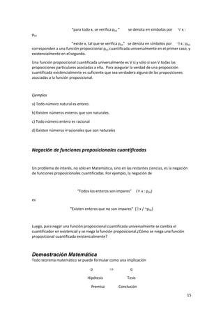 15
“para todo x, se verifica p(x) ” se denota en símbolos por  x :
p(x)
”existe x, tal que se verifica p(x)” se denota en símbolos por  x : p(x)
corresponden a una función proposicional p(x) cuantificada universalmente en el primer caso, y
existencialmente en el segundo.
Una función proposicional cuantificada universalmente es V si y sólo si son V todas las
proposiciones particulares asociadas a ella. Para asegurar la verdad de una proposición
cuantificada existencialmente es suficiente que sea verdadera alguna de las proposiciones
asociadas a la función proposicional.
Ejemplos
a) Todo número natural es entero.
b) Existen números enteros que son naturales.
c) Todo número entero es racional
d) Existen números irracionales que son naturales
Negación de funciones proposicionales cuantificadas
Un problema de interés, no sólo en Matemática, sino en las restantes ciencias, es la negación
de funciones proposicionales cuantificadas. Por ejemplo, la negación de
"Todos los enteros son impares" ( x : p(x))
es
"Existen enteros que no son impares" ( x / ~p(x))
Luego, para negar una función proposicional cuantificada universalmente se cambia el
cuantificador en existencial y se niega la función proposicional.¿Cómo se niega una función
proposicional cuantificada existencialmente?
Demostración Matemática
Todo teorema matemático se puede formular como una implicación
p  q
Hipótesis Tesis
Premisa Conclusión
 
