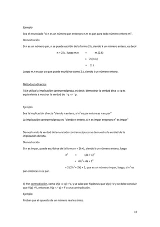 17
Ejemplo
Sea el enunciado “si n es un número par entonces n.m es par para todo número entero m”.
Demostración
Si n es un número par, n se puede escribir de la forma 2.k, siendo k un número entero, es decir
n = 2.k, luego m.n = m.(2.k)
= 2.(m.k)
= 2. t
Luego m.n es par ya que puede escribirse como 2.t, siendo t un número entero.
Métodos indirectos:
I) Se utiliza la implicación contrarrecíproca, es decir, demostrar la verdad de p  q es
equivalente a mostrar la verdad de ~q  ~p.
Ejemplo
Sea la implicación directa “siendo n entero, si n2
es par entonces n es par”
La implicación contrarrecíproca es “siendo n entero, si n es impar entonces n2
es impar”
Demostrando la verdad del enunciado contrarrecíproco se demuestra la verdad de la
implicación directa.
Demostración
Si n es impar, puede escribirse de la forma n = 2k+1, siendo k un número entero, luego
n2
= (2k + 1)2
= 4 k2
+ 4k + 12
= 2 (2 k2
+ 2k) + 1, que es un número impar, luego, si n2
es
par entonces n es par.
II) Por contradicción, como V(p  q) = V, y se sabe por hipótesis que V(p) =V y se debe concluir
que V(q) =V, entonces V(p ~ q) = F o una contradicción.
Ejemplo
Probar que el opuesto de un número real es único.
 