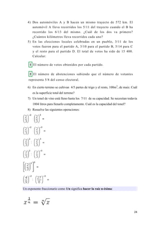 24
4) Dos automóviles A y B hacen un mismo trayecto de 572 km. El
automóvil A lleva recorridos los 5/11 del trayecto cuando el B ha
recorrido los 6/13 del mismo. ¿Cuál de los dos va primero?
¿Cuántos kilómetros lleva recorridos cada uno?
5) En las elecciones locales celebradas en un pueblo, 3/11 de los
votos fueron para el partido A, 3/10 para el partido B, 5/14 para C
y el resto para el partido D. El total de votos ha sido de 15 400.
Calcular:
1 El número de votos obtenidos por cada partido.
2 El número de abstenciones sabiendo que el número de votantes
representa 5/8 del censo electoral.
6) En cierto terreno se cultivan 4/5 partes de trigo y el resto, 100m2
, de maiz. Cuál
es la superficie total del terreno?
7) Un tonel de vino está lleno hasta los 7/11 de su capacidad. Se necesitan todavía
1804 litros para llenarlo completamente. Cuál es la capacidad del tonel?
8) Resuelve las siguientes operaciones:
Un exponente fraccionario como 1/n significa hacer la raíz n-ésima:
 