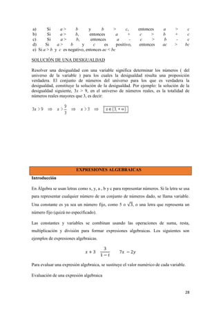 28
a) Si a > b y b > c, entonces a > c
b) Si a > b, entonces a + c > b + c
c) Si a > b, entonces a - c > b - c
d) Si a > b y c es positivo, entonces ac > bc
e) Si a > b y c es negativo, entonces ac < bc
SOLUCIÓN DE UNA DESIGUALDAD
Resolver una desigualdad con una variable significa determinar los números ( del
universo de la variable ) para los cuales la desigualdad resulta una proposición
verdadera. El conjunto de números del universo para los que es verdadera la
desigualdad, constituye la solución de la desigualdad. Por ejemplo: la solución de la
desigualdad siguiente, 3x > 9, en el universo de números reales, es la totalidad de
números reales mayores que 3, es decir:
EXPRESIONES ALGEBRAICAS
Introducción
En Álgebra se usan letras como x, y, a , b y c para representar números. Si la letra se usa
para representar cualquier número de un conjunto de números dado, se llama variable.
Una constante es ya sea un número fijo, como 5 o , o una letra que representa un
número fijo (quizá no específicado).
Las constantes y variables se combinan usando las operaciones de suma, resta,
multiplicación y división para formar expresiones algebraicas. Los siguientes son
ejemplos de expresiones algebraicas.
Para evaluar una expresión algebraica, se sustituye el valor numérico de cada variable.
Evaluación de una expresión algebraica
 