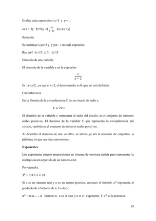29
Evalúe cada expresión si x=3 y y=-1.
a) x + 3y b) 5xy c) d) |-4x +y|
Solución:
Se sustituye x por 3 y y por -1 en cada expresión.
Rta: a) 0 b) -15 c) ¾ d) 13
Dominio de una variable
El dominio de la variable x en la expresión
Es {x/x≠2}, ya que si x=2, el denominador es 0, que no está definido.
Circunferencia
En la fórmula de la circunferencia C de un círculo de radio r,
El dominio de la variable r, representa el radio del círculo, es el conjunto de números
reales positivos. El dominio de la variable C que representa la circunferencia del
círculo, también es el conjunto de números reales positivos.
Al describir el dominio de una variable, se utiliza ya sea la notación de conjuntos o
palabras, lo que sea más conveniente.
Exponentes
Los exponentes enteros proporcionan un sistema de escritura rápida para representar la
multiplicación repretida de un número real.
Por ejemplo,
=
Si a es un número real y n es un entero positivo, entonces el símbolo representa el
producto de n factores de . Es decir,
= factores n. a es la base y n es el exponente. Y es la potencia.
 