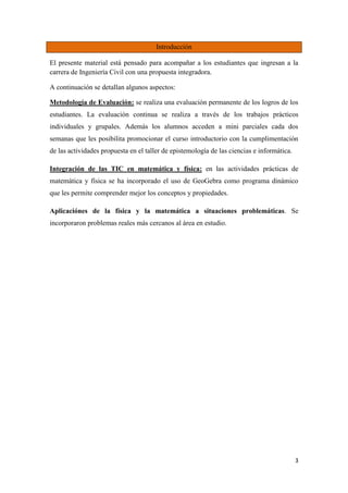 3
Introducción
El presente material está pensado para acompañar a los estudiantes que ingresan a la
carrera de Ingeniería Civil con una propuesta integradora.
A continuación se detallan algunos aspectos:
Metodología de Evaluación: se realiza una evaluación permanente de los logros de los
estudiantes. La evaluación continua se realiza a través de los trabajos prácticos
individuales y grupales. Además los alumnos acceden a mini parciales cada dos
semanas que les posibilita promocionar el curso introductorio con la cumplimentación
de las actividades propuesta en el taller de epistemología de las ciencias e informática.
Integración de las TIC en matemática y física: en las actividades prácticas de
matemática y física se ha incorporado el uso de GeoGebra como programa dinámico
que les permite comprender mejor los conceptos y propiedades.
Aplicaciónes de la física y la matemática a situaciones problemáticas. Se
incorporaron problemas reales más cercanos al área en estudio.
 