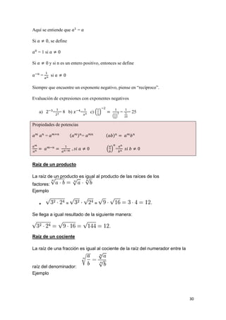 30
Aquí se entiende que =
Si , se define
= 1 si
Si y si n es un entero positivo, entonces se define
= si
Siempre que encuentre un exponente negativo, piense en “recíproco”.
Evaluación de expresiones con exponentes negativos
a) = = 8 b) = c) = = 25
Propiedades de potencias
= =
=
Raíz de un producto
La raíz de un producto es igual al producto de las raíces de los
factores:
Ejemplo
 = =
Se llega a igual resultado de la siguiente manera:
Raíz de un cociente
La raíz de una fracción es igual al cociente de la raíz del numerador entre la
raíz del denominador:
Ejemplo
 