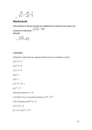 31

Raíz de una raíz
Para calcular la raíz de una raíz se multiplican los índices de las raíces y se
conserva el radicando:
Ejemplo
 =
Actividades:
1) Decida si cada una de las siguientes afirmaciones son verdaderas o falsas.
a) 24
. 23
= 27
b) 24
. 20
= 24
c) 24
. 21
= 24
d) 20
= 1
e) 80
= 1
f) 25
. 2-5
= 20
= 1
g) 2-5
= ½-5
h) Si a≠0 entonces a-n
= 1/an
i) Si a≠0 y si n y m son enteros entonces: (an
)m
= anxm
i) Si a>0 entonces ((an
)1/q
)q
= an
j) (q
√ an
) q
=an
k) q
√ an
) =(an
) 1/q
= an/q
 