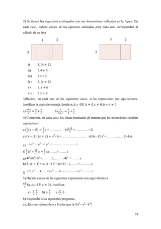 32
2) Se tienen los siguientes rectángulos con sus dimensiones indicadas en la figura. En
cada caso, indicar cuáles de las opciones señaladas para cada uno corresponden al
cálculo de su área
i)
ii)
iii) 3.4 + 2
iv)
v)
vi)
3)Decidir, en cada uno de los siguientes casos, si las expresiones son equivalentes.
Justificar la decisión tomada, donde ,
a) b)
4) Completar, en cada caso, las líneas punteadas de manera que las expresiones resulten
equivalente:
a) ………. b) …………
c) 2
- 6 +………………….. d) 9x -12 x2
=………….. . (3-4x)
e)
f) 3
(…….+……..)
g) 4t2
-8t5
+6t4
=………(……….-4t3
+ …….)
h) 5. (x +1)2
+ x. (x +1)2
= (x+1)2
. (……..+………..)
i)
5) Decidir cuáles de las siguientes expresiones son equivalentes a
Justificar.
a) b) c)
6) Responder a las siguientes preguntas:
a) ¿Existen valores de a y b tales que (a+b)2
= a2
+ b2
?
 