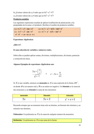 33
b) ¿Existen valores de a y b tales que (a+b)2
< a2
+ b2
?
c) ¿Existen valores de a y b tales que (a+b)2
> a2
+ b2
?
Productos notables
Las siguientes expresiones resultan de aplicar la definición de potenciación y las
propiedades de la suma y el producto. Reciben el nombre de productos notables.
Expresiones Algebraicas
¿Que es?.
Es una colección de variables y números reales.
Sobre ellas se pueden aplicar sumas, divisiones, multiplicaciones, divisiones, potencias
y extracción de raíces.
Algunos Ejemplos de expresiones Algebraicas son:
o
Si es una variable, entonces un monomio en es una expresión de la forma ,
en donde es un numero real y es un entero no negativo. Un binomio es la suma de
dos monomios y un trinomio la suma de tres monomios
monomio binomio trinomio
Recuerda siempre que un monomio tiene solo un término, un binomio dos términos y un
trinomio tres términos.
Polinomios: Un polinomio en es la suma de cualquier numero de monomios.
Definición: Un polinomio en es una suma de la forma:
3
2
1
xy
x
y
 
  
 

3 6
5x x
x
 
x x n
ax
a n
5x 5 2x  2
1x x 
x
x
 