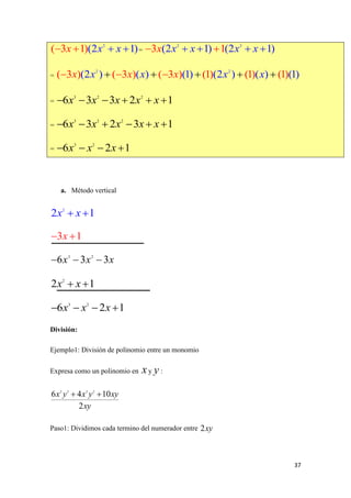 37
=
=
=
=
=
a. Método vertical
División:
Ejemplo1: División de polinomio entre un monomio
Expresa como un polinomio en y :
Paso1: Dividimos cada termino del numerador entre
2
(2 1)( 3 1) x xx   2 2
(2 1) (21 )3 1x x x xx    
2 2
(2 ) ( ) (( 3 ) ( 3 ) ( 3 ) (1) (2 ) (1) ) (1( (1) )1)x x xx x x x    
3 2 2
6 3 3 2 1x x x x x     
3 2 2
6 3 2 3 1x x x x x     
3 2
6 2 1x x x   
2
2 1x x 
3 1x 
3 2
6 3 3x x x  
2
2 1x x 
3 2
6 2 1x x x   
x y
2 3 3 2
6 4 10
2
x y x y xy
xy
 
2xy
 