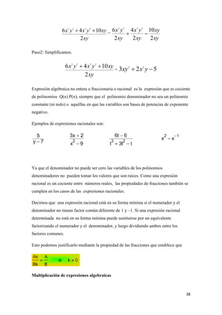 38
=
Paso2: Simplificamos.
=
Expresión algebraica no entera o fraccionaria o racional es la expresión que es cociente
de polinomios Q(x) P(x), siempre que el polinomio denominador no sea un polinomio
constante (ni nulo) o aquéllas en que las variables son bases de potencias de exponente
negativo.
Ejemplos de expresiones racionales son:
Ya que el denominador no puede ser cero las variables de los polinomios
denominadores no pueden tomar los valores que son raíces. Como una expresión
racional es un cociente entre números reales, las propiedades de fracciones también se
cumplen en los casos de las expresiones racionales.
Decimos que una expresión racional está en su forma mínima si el numerador y el
denominador no tienen factor común diferente de 1 y –1. Si una expresión racional
determinada no está en su forma mínima puede sustituirse por un equivalente
factorizando el numerador y el denominador, y luego dividiendo ambos entre los
factores comunes.
Esto podemos justificarlo mediante la propiedad de las fracciones que establece que
Multiplicación de expresiones algebraicas
2 3 3 2
6 4 10
2
x y x y xy
xy
 
2 3 3 2
6 4 10
2 2 2
x y x y xy
xy xy xy
 
2 3 3 2
6 4 10
2
x y x y xy
xy
  2 2
3 2 5xy x y 
 