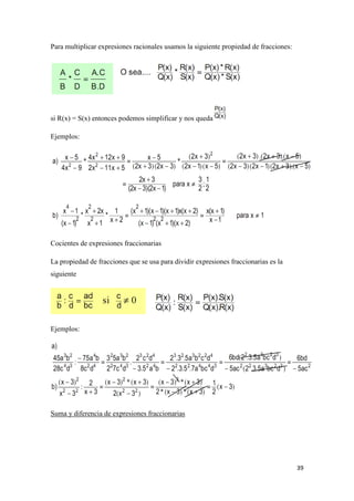 39
Para multiplicar expresiones racionales usamos la siguiente propiedad de fracciones:
si R(x) = S(x) entonces podemos simplificar y nos queda
Ejemplos:
Cocientes de expresiones fraccionarias
La propiedad de fracciones que se usa para dividir expresiones fraccionarias es la
siguiente
Ejemplos:
Suma y diferencia de expresiones fraccionarias
 