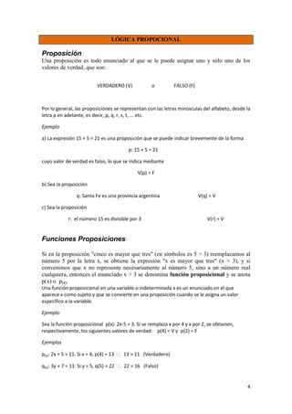 4
LÓGICA PROPOCIONAL
Proposición
Una proposición es todo enunciado al que se le puede asignar uno y sólo uno de los
valores de verdad, que son:
VERDADERO (V) o FALSO (F)
Por lo general, las proposiciones se representan con las letras minúsculas del alfabeto, desde la
letra p en adelante, es decir, p, q, r, s, t, ... etc.
Ejemplo
a) La expresión 15 + 5 = 21 es una proposición que se puede indicar brevemente de la forma
p: 15 + 5 = 21
cuyo valor de verdad es falso, lo que se indica mediante
V(p) = F
b) Sea la proposición
q: Santa Fe es una provincia argentina V(q) = V
c) Sea la proposición
r: el número 15 es divisible por 3 V(r) = V
Funciones Proposiciones
Si en la proposición "cinco es mayor que tres" (en símbolos es 5 > 3) reemplazamos al
número 5 por la letra x, se obtiene la expresión "x es mayor que tres" (x > 3), y si
convenimos que x no represente necesariamente al número 5, sino a un número real
cualquiera, entonces el enunciado x > 3 se denomina función proposicional y se anota
p(x) o p(x).
Una función proposicional en una variable o indeterminada x es un enunciado en el que
aparece x como sujeto y que se convierte en una proposición cuando se le asigna un valor
específico a la variable.
Ejemplo
Sea la función proposicional p(x): 2x-5 = 3. Si se remplaza x por 4 y x por 2, se obtienen,
respectivamente, los siguientes valores de verdad: p(4) = V y p(2) = F
Ejemplos
p(x): 2x + 5 > 11. Si x = 4, p(4) = 13  13 > 11 (Verdadero)
q(y): 3y + 7 = 11. Si y = 5, q(5) = 22  22 = 16 (Falso)
 