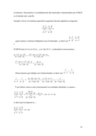 41
en números fraccionarios. La multiplicación del numerador y denominador por el MCD
es el método más sencillo.
Ejemplo: Llevar a la mínima expresión la siguiente fracción algebraica compuesta
¿qué te parece si primero trabajamos con el numerador , es decir con
?
El MCD entre (x-1) y (x-2) es... ¡¡ (x-1)(x-2) !!, y realizando la resta tenemos:
Ahora tenemos que trabajar con el denominador, es decir con
Y por último vamos a unir correctamente los resultados obtenidos y a operar....
es decir que la respuesta es ...
 