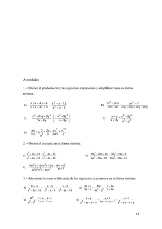 42
Actividades
1.- Obtener el producto entre las siguientes expresiones y simplificar hasta su forma
mínima.
2.- Obtener el cociente en su forma mínima:
3.- Determinar la suma o diferencia de las siguientes expresiones en su forma mínima:
 