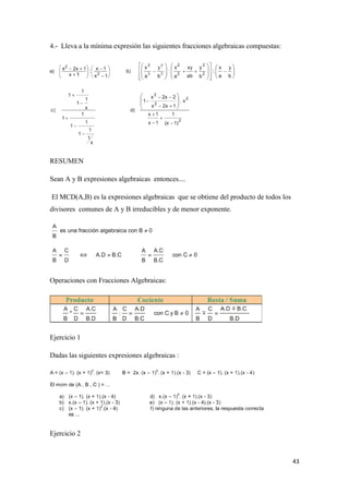 43
4.- Lleva a la mínima expresión las siguientes fracciones algebraicas compuestas:
RESUMEN
Sean A y B expresiones algebraicas entonces....
El MCD(A,B) es la expresiones algebraicas que se obtiene del producto de todos los
divisores comunes de A y B irreducibles y de menor exponente.
Operaciones con Fracciones Algebraicas:
Ejercicio 1
Dadas las siguientes expresiones algebraicas :
Ejercicio 2
 