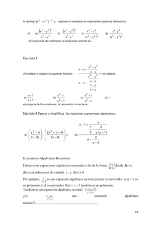 44
Ejercicio 3
Ejercicio 4 Operar y simplificar las siguientes expresiones algebraicas:
Expresiones Algebraicas Racionales
Llamaremos expresiones algebraicas racionales a las de la forma
)x(B
)x(A donde A(x) y
B(x) son polinomios de variable x , y B(x)  0.
Por ejemplo,
2
7
x
es una expresión algebraica racional porque el numerador A(x) = 7 es
un polinomio y el denominador B(x) = x  2 también es un polinomio.
También es una expresión algebraica racional
xx
xx
7
32
2
3

 .
¿Es
3
3 35


x
xx una expresión algebraica
racional?..............................................................................
 