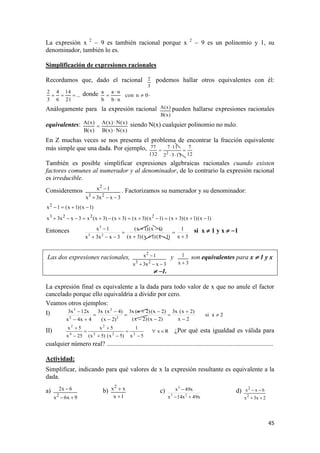 45
La expresión x 2
 9 es también racional porque x 2
 9 es un polinomio y 1, su
denominador, también lo es.
Simplificación de expresiones racionales
Recordamos que, dado el racional
3
2 podemos hallar otros equivalentes con él:
...
21
14
6
4
3
2
 donde 0ncon
nb
na
b
a



 .
Análogamente para la expresión racional
)x(B
)x(A pueden hallarse expresiones racionales
equivalentes:
)x(N)x(B
)x(N)x(A
)x(B
)x(A


 siendo N(x) cualquier polinomio no nulo.
En Z muchas veces se nos presenta el problema de encontrar la fracción equivalente
más simple que una dada. Por ejemplo,
12
7
1132
117
132
77
2




También es posible simplificar expresiones algebraicas racionales cuando existen
factores comunes al numerador y al denominador, de lo contrario la expresión racional
es irreducible.
Consideremos
3xx3x
1x
23
2

 . Factorizamos su numerador y su denominador:
)1x()1x(1x2

)1x()1x()3x()1x()3x()3x()3x(x3xx3x 2223

Entonces
3x
1
)1x()1x()3x(
)1x()1x(
3xx3x
1x
23
2






 si x  1 y x  1
Las dos expresiones racionales,
3xx3x
1x
23
2

 y
3x
1

son equivalentes para x  1 y x
 1.
La expresión final es equivalente a la dada para todo valor de x que no anule el factor
cancelado porque ello equivaldría a dividir por cero.
Veamos otros ejemplos:
I) 2xsi
2x
)2x(x3
)2x()2x(
)2x()2x(x3
)2x(
)4x(x3
4x4x
x12x3
2
2
2
3












II) Rx
5x
1
)5x()5x(
5x
25x
5x
222
2
4
2








¿Por qué esta igualdad es válida para
cualquier número real? .......................................................................................................
Actividad:
Simplificar, indicando para qué valores de x la expresión resultante es equivalente a la
dada.
a)
9x6x
6x2
2

 b)
1x
xx2

 c)
x49x14x
x49x
23
3

 d)
2x3x
6xx
2
2


 