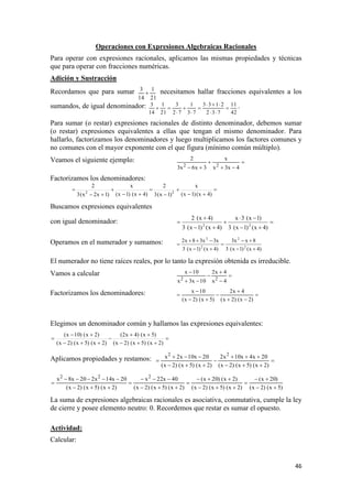 46
Operaciones con Expresiones Algebraicas Racionales
Para operar con expresiones racionales, aplicamos las mismas propiedades y técnicas
que para operar con fracciones numéricas.
Adición y Sustracción
Recordamos que para sumar
21
1
14
3
 necesitamos hallar fracciones equivalentes a los
sumandos, de igual denominador:
42
11
732
2133
73
1
72
3
21
1
14
3







 .
Para sumar (o restar) expresiones racionales de distinto denominador, debemos sumar
(o restar) expresiones equivalentes a ellas que tengan el mismo denominador. Para
hallarlo, factorizamos los denominadores y luego multiplicamos los factores comunes y
no comunes con el mayor exponente con el que figura (mínimo común múltiplo).
Veamos el siguiente ejemplo: 


 4x3x
x
3x6x3
2
22
Factorizamos los denominadores:









)4x()1x(
x
)1x(3
2
)4x()1x(
x
)1x2x(3
2
22
Buscamos expresiones equivalentes
con igual denominador: 






)4x()1x(3
)1x(3x
)4x()1x(3
)4x(2
22
Operamos en el numerador y sumamos:
)4x()1x(3
8xx3
)4x()1x(3
x3x38x2
2
2
2
2






El numerador no tiene raíces reales, por lo tanto la expresión obtenida es irreducible.
Vamos a calcular 





4x
4x2
10x3x
10x
22
Factorizamos los denominadores: 






)2x()2x(
4x2
)5x()2x(
10x
Elegimos un denominador común y hallamos las expresiones equivalentes:







)2x()5x()2x(
)5x()4x2(
)2x()5x()2x(
)2x()10x(
Aplicamos propiedades y restamos: 






)2x()5x()2x(
20x4x10x2
)2x()5x()2x(
20x10x2x 22
)5x()2x(
)20x(
)2x()5x()2x(
)2x()20x(
)2x()5x()2x(
40x22x
)2x()5x()2x(
20x14x220x8x 222












La suma de expresiones algebraicas racionales es asociativa, conmutativa, cumple la ley
de cierre y posee elemento neutro: 0. Recordemos que restar es sumar el opuesto.
Actividad:
Calcular:
 