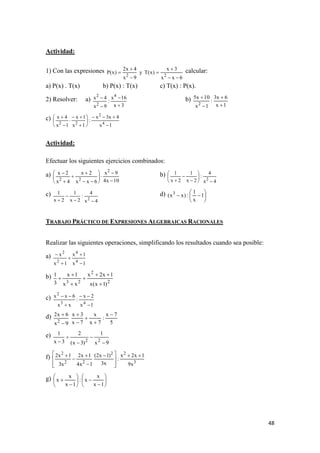 48
Actividad:
1) Con las expresiones
6xx
3x
)x(Ty
9x
4x2
)x(P
22





 calcular:
a) P(x) . T(x) b) P(x) : T(x) c) T(x) : P(x).
2) Resolver: a)
3x
16x
:
9x
4x 4
2
2



 b)
1x
6x3
:
1x
10x5
2 



c)
1x
4x3x
:
1x
1x
1x
4x
4
2
22













Actividad:
Efectuar los siguientes ejercicios combinados:
a)
10x4
9x
6xx
2x
4x
2x 2
22 











 b)
4x
4
:
2x
1
2x
1
2










c)
4x
4
:
2x
1
2x
1
2



d) 





 1
x
1
:)xx( 3
TRABAJO PRÁCTICO DE EXPRESIONES ALGEBRAICAS RACIONALES
Realizar las siguientes operaciones, simplificando los resultados cuando sea posible:
a)
1x
1x
1x
x
4
4
2
2





b)
2
2
23
)1x(x
1x2x
xx
1x
3
1






c)
1x
2x
:
xx
6xx
43
2




d)
5
7x
:
7x
x
7x
3x
9x
6x2
2







e)
9x
1
)3x(
2
3x
1
22





f)
3
22
22
2
x9
1x2x
:
x3
)1x2(
1x4
1x2
x3
1x2 







 




g) 














1x
x
x:
1x
x
x
 