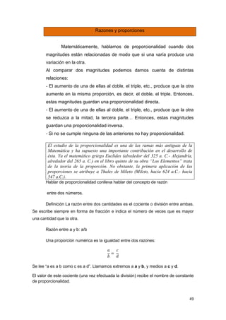 49
Razones y proporciones
Matemáticamente, hablamos de proporcionalidad cuando dos
magnitudes están relacionadas de modo que si una varía produce una
variación en la otra.
Al comparar dos magnitudes podemos darnos cuenta de distintas
relaciones:
‐ El aumento de una de ellas al doble, el triple, etc., produce que la otra
aumente en la misma proporción, es decir, el doble, el triple. Entonces,
estas magnitudes guardan una proporcionalidad directa.
‐ El aumento de una de ellas al doble, el triple, etc., produce que la otra
se reduzca a la mitad, la tercera parte… Entonces, estas magnitudes
guardan una proporcionalidad inversa.
‐ Si no se cumple ninguna de las anteriores no hay proporcionalidad.
El estudio de la proporcionalidad es una de las ramas más antiguas de la
Matemática y ha supuesto una importante contribución en el desarrollo de
ésta. Ya el matemático griego Euclides (alrededor del 325 a. C.- Alejandría,
alrededor del 265 a. C.) en el libro quinto de su obra “Los Elementos” trata
de la teoría de la proporción. No obstante, la primera aplicación de las
proporciones se atribuye a Thales de Mileto (Mileto, hacia 624 a.C.- hacia
547 a.C.).
Hablar de proporcionalidad conlleva hablar del concepto de razón
entre dos números.
Definición La razón entre dos cantidades es el cociente o división entre ambas.
Se escribe siempre en forma de fracción e indica el número de veces que es mayor
una cantidad que la otra.
Razón entre a y b: a/b
Una proporción numérica es la igualdad entre dos razones:
Se lee “a es a b como c es a d”. Llamamos extremos a a y b, y medios a c y d.
El valor de este cociente (una vez efectuada la división) recibe el nombre de constante
de proporcionalidad.
 
