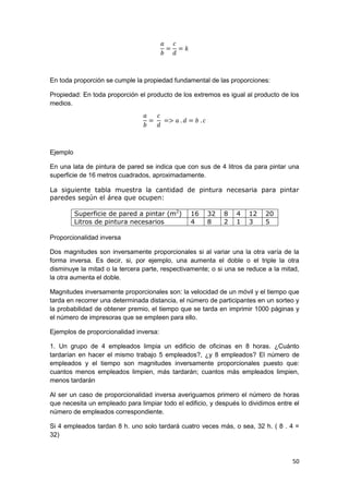 50
En toda proporción se cumple la propiedad fundamental de las proporciones:
Propiedad: En toda proporción el producto de los extremos es igual al producto de los
medios.
Ejemplo
En una lata de pintura de pared se indica que con sus de 4 litros da para pintar una
superficie de 16 metros cuadrados, aproximadamente.
La siguiente tabla muestra la cantidad de pintura necesaria para pintar
paredes según el área que ocupen:
Superficie de pared a pintar (m2
) 16 32 8 4 12 20
Litros de pintura necesarios 4 8 2 1 3 5
Proporcionalidad inversa
Dos magnitudes son inversamente proporcionales si al variar una la otra varía de la
forma inversa. Es decir, si, por ejemplo, una aumenta el doble o el triple la otra
disminuye la mitad o la tercera parte, respectivamente; o si una se reduce a la mitad,
la otra aumenta el doble.
Magnitudes inversamente proporcionales son: la velocidad de un móvil y el tiempo que
tarda en recorrer una determinada distancia, el número de participantes en un sorteo y
la probabilidad de obtener premio, el tiempo que se tarda en imprimir 1000 páginas y
el número de impresoras que se empleen para ello.
Ejemplos de proporcionalidad inversa:
1. Un grupo de 4 empleados limpia un edificio de oficinas en 8 horas. ¿Cuánto
tardarían en hacer el mismo trabajo 5 empleados?, ¿y 8 empleados? El número de
empleados y el tiempo son magnitudes inversamente proporcionales puesto que:
cuantos menos empleados limpien, más tardarán; cuantos más empleados limpien,
menos tardarán
Al ser un caso de proporcionalidad inversa averiguamos primero el número de horas
que necesita un empleado para limpiar todo el edificio, y después lo dividimos entre el
número de empleados correspondiente.
Si 4 empleados tardan 8 h. uno solo tardará cuatro veces más, o sea, 32 h. ( 8 . 4 =
32)
 
