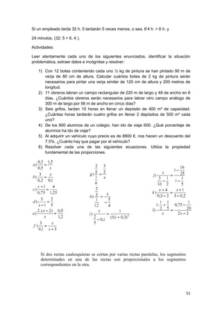 51
Si un empleado tarda 32 h. 5 tardarán 5 veces menos, o sea, 6’4 h. = 6 h. y
24 minutos. (32: 5 = 6, 4 ).
Actividades:
Leer atentamente cada uno de los siguientes enunciados, identificar la situación
problemática, extraer datos e incógnitas y resolver:
1) Con 12 botes conteniendo cada uno ½ kg de pintura se han pintado 90 m de
verja de 80 cm de altura. Calcular cuántos botes de 2 kg de pintura serán
necesarios para pintar una verja similar de 120 cm de altura y 200 metros de
longitud.
2) 11 obreros labran un campo rectangular de 220 m de largo y 48 de ancho en 6
días. ¿Cuántos obreros serán necesarios para labrar otro campo análogo de
300 m de largo por 56 m de ancho en cinco días?
3) Seis grifos, tardan 10 horas en llenar un depósito de 400 m³ de capacidad.
¿Cuántas horas tardarán cuatro grifos en llenar 2 depósitos de 500 m³ cada
uno?
4) De los 800 alumnos de un colegio, han ido de viaje 600. ¿Qué porcentaje de
alumnos ha ido de viaje?
5) Al adquirir un vehículo cuyo precio es de 8800 €, nos hacen un descuento del
7.5%. ¿Cuánto hay que pagar por el vehículo?
6) Resolver cada una de las siguientes ecuaciones. Utiliza la propiedad
fundamental de las proporciones.
Si dos rectas cualesquieras se cortan por varias rectas paralelas, los segmentos
determinados en una de las rectas son proporcionales a los segmentos
correspondientes en la otra.
 