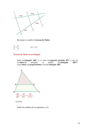 53
Sí, porque se cumple el teorema de Thales.
Teorema de Thales en un triángulo
Dado un triángulo ABC, si se traza un segmento paralelo, B'C', a uno de
los lados del triangulo, se obtiene otrotriángulo AB'C',
cuyos lados son proporcionales a los del triángulo ABC.
Ejemplo:
Hallar las medidas de los segmentos a y b.
 