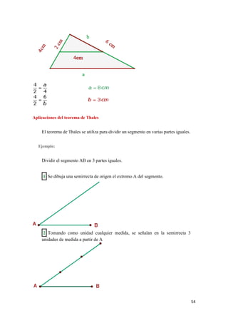 54
Aplicaciones del teorema de Thales
El teorema de Thales se utiliza para dividir un segmento en varias partes iguales.
Ejemplo:
Dividir el segmento AB en 3 partes iguales.
1 Se dibuja una semirrecta de origen el extremo A del segmento.
2 Tomando como unidad cualquier medida, se señalan en la semirrecta 3
unidades de medida a partir de A
 
