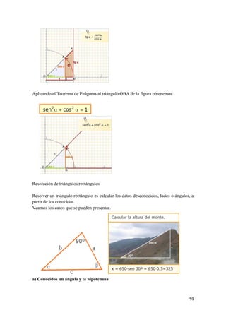 59
Aplicando el Teorema de Pitágoras al triángulo OBA de la figura obtenemos:
Resolución de triángulos rectángulos
Resolver un triángulo rectángulo es calcular los datos desconocidos, lados o ángulos, a
partir de los conocidos.
Veamos los casos que se pueden presentar.
a) Conocidos un ángulo y la hipotenusa
 
