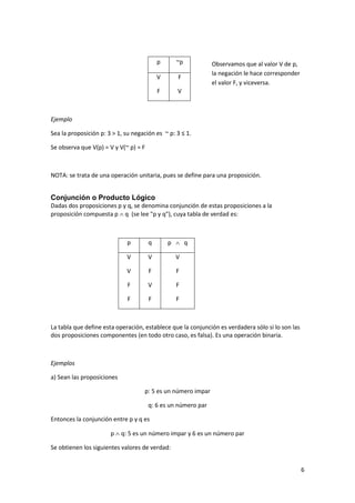 6
p ~p
V
F
F
V
Ejemplo
Sea la proposición p: 3 > 1, su negación es ~ p: 3 ≤ 1.
Se observa que V(p) = V y V(~ p) = F
NOTA: se trata de una operación unitaria, pues se define para una proposición.
Conjunción o Producto Lógico
Dadas dos proposiciones p y q, se denomina conjunción de estas proposiciones a la
proposición compuesta p  q (se lee "p y q"), cuya tabla de verdad es:
p q p  q
V
V
F
F
V
F
V
F
V
F
F
F
La tabla que define esta operación, establece que la conjunción es verdadera sólo si lo son las
dos proposiciones componentes (en todo otro caso, es falsa). Es una operación binaria.
Ejemplos
a) Sean las proposiciones
p: 5 es un número impar
q: 6 es un número par
Entonces la conjunción entre p y q es
p  q: 5 es un número impar y 6 es un número par
Se obtienen los siguientes valores de verdad:
Observamos que al valor V de p,
la negación le hace corresponder
el valor F, y viceversa.
 