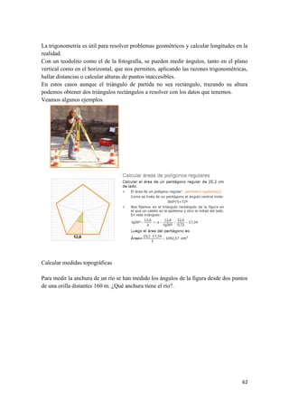 62
La trigonometría es útil para resolver problemas geométricos y calcular longitudes en la
realidad.
Con un teodolito como el de la fotografía, se pueden medir ángulos, tanto en el plano
vertical como en el horizontal, que nos permiten, aplicando las razones trigonométricas,
hallar distancias o calcular alturas de puntos inaccesibles.
En estos casos aunque el triángulo de partida no sea rectángulo, trazando su altura
podemos obtener dos triángulos rectángulos a resolver con los datos que tenemos.
Veamos algunos ejemplos.
Calcular medidas topográficas
Para medir la anchura de un río se han medido los ángulos de la figura desde dos puntos
de una orilla distantes 160 m. ¿Qué anchura tiene el río?.
 