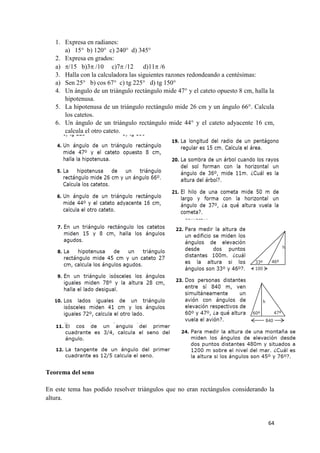 64
1. Expresa en radianes:
a) 15° b) 120° c) 240° d) 345°
2. Expresa en grados:
a) /15 b)3 /10 c)7 /12 d)11 /6
3. Halla con la calculadora las siguientes razones redondeando a centésimas:
a) Sen 25° b) cos 67° c) tg 225° d) tg 150°
4. Un ángulo de un triángulo rectángulo mide 47° y el cateto opuesto 8 cm, halla la
hipotenusa.
5. La hipotenusa de un triángulo rectángulo mide 26 cm y un ángulo 66°. Calcula
los catetos.
6. Un ángulo de un triángulo rectángulo mide 44° y el cateto adyacente 16 cm,
calcula el otro cateto.
Teorema del seno
En este tema has podido resolver triángulos que no eran rectángulos considerando la
altura.
 