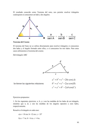 65
El resultado conocido como Teorema del seno, nos permite resolver triángulos
cualesquiera si conocemos un lado y dos ángulos.
Teorema del Coseno
El teorema del Seno no se utiliza directamente para resolver triángulos si conocemos
dos lados y el ángulo formado entre ellos, o si conocemos los tres lados. Para estos
casos utilizaremos el teorema del coseno.
Del triángulo ABC
Ejercicios propuestos:
1. En los siguientes ejercicios: a, b, y c son las medidas de los lados de un triángulo,
mientras que α, β, γ son las medidas de los ángulos opuestos a esos lados,
respectivamente.
Resuelve el triángulo en cada caso:
a) a = 10 cm. b= 12 cm. γ = 35º
b) a = 7 m. b = 6 m. c = 4 m.
 