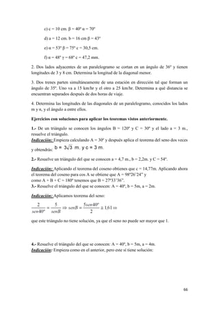 66
c) c = 10 cm. β = 40º α = 70º
d) a = 12 cm. b = 16 cm β = 43º
e) α = 53º β = 75º c = 30,5 cm.
f) α = 48º γ = 68º c = 47,2 mm.
2. Dos lados adyacentes de un paralelogramo se cortan en un ángulo de 36º y tienen
longitudes de 3 y 8 cm. Determina la longitud de la diagonal menor.
3. Dos trenes parten simultáneamente de una estación en dirección tal que forman un
ángulo de 35º. Uno va a 15 km/hr y el otro a 25 km/hr. Determina a qué distancia se
encuentran separados después de dos horas de viaje.
4. Determina las longitudes de las diagonales de un paralelogramo, conocidos los lados
m y n, y el ángulo a entre ellos.
Ejercicios con soluciones para aplicar los teoremas vistos anteriormente.
1.- De un triángulo se conocen los ángulos B = 120º y C = 30º y el lado a = 3 m.,
resuelve el triángulo.
Indicación: Empieza calculando A = 30º y después aplica el teorema del seno dos veces
y obtendrás:
2.- Resuelve un triángulo del que se conocen a = 4,7 m., b = 2,2m. y C = 54º.
Indicación: Aplicando el teorema del coseno obtienes que c = 14,77m. Aplicando ahora
el teorema del coseno para cos A se obtiene que A = 98º26’24” y
como A + B + C = 180º tenemos que B = 27º33’36”.
3.- Resuelve el triángulo del que se conocen: A = 40º, b = 5m, a = 2m.
Indicación: Aplicamos teorema del seno:
que este triángulo no tiene solución, ya que el seno no puede ser mayor que 1.
4.- Resuelve el triángulo del que se conocen: A = 40º, b = 5m, a = 4m.
Indicación: Empieza como en el anterior, pero este sí tiene solución:
 