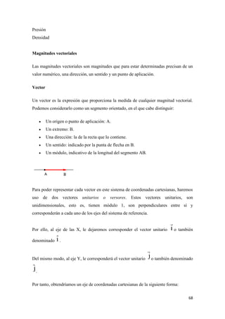 68
Presión
Densidad
Magnitudes vectoriales
Las magnitudes vectoriales son magnitudes que para estar determinadas precisan de un
valor numérico, una dirección, un sentido y un punto de aplicación.
Vector
Un vector es la expresión que proporciona la medida de cualquier magnitud vectorial.
Podemos considerarlo como un segmento orientado, en el que cabe distinguir:
 Un origen o punto de aplicación: A.
 Un extremo: B.
 Una dirección: la de la recta que lo contiene.
 Un sentido: indicado por la punta de flecha en B.
 Un módulo, indicativo de la longitud del segmento AB.
Para poder representar cada vector en este sistema de coordenadas cartesianas, haremos
uso de dos vectores unitarios o versores. Estos vectores unitarios, son
unidimensionales, esto es, tienen módulo 1, son perpendiculares entre sí y
corresponderán a cada uno de los ejes del sistema de referencia.
Por ello, al eje de las X, le dejaremos corresponder el vector unitario o también
denominado .
Del mismo modo, al eje Y, le corresponderá el vector unitario o también denominado
.
Por tanto, obtendríamos un eje de coordenadas cartesianas de la siguiente forma:
 