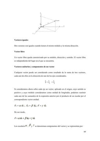 69
Vectores iguales
Dos vectores son iguales cuando tienen el mismo módulo y la misma dirección.
Vector libre
Un vector libre queda caracterizado por su módulo, dirección y sentido. El vector libre
es independiente del lugar en el que se encuentra.
Vectores unitarios y componentes de un vector
Cualquier vector puede ser considerado como resultado de la suma de tres vectores,
cada uno de ellos en la dirección de uno de los ejes coordenados.
x yr = r + r
r r r
Si consideramos ahora sobre cada eje un vector, aplicado en el origen, cuyo sentido es
positivo y cuyo módulo consideramos como unidad de longitudes, podemos sustituir
cada uno de los sumandos de la expresión anterior por el producto de un escalar por el
correspondiente vector unidad.
De ese modo,
Los escalares , y se denominan componentes del vector y se representan por:
 