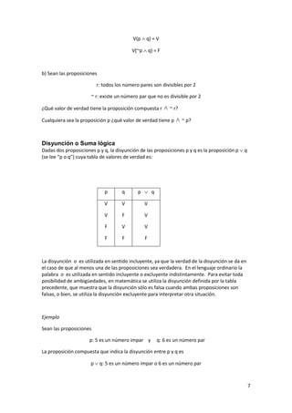 7
V(p  q) = V
V(~p  q) = F
b) Sean las proposiciones
r: todos los número pares son divisibles por 2
~ r: existe un número par que no es divisible por 2
¿Qué valor de verdad tiene la proposición compuesta r  ~ r?
Cualquiera sea la proposición p ¿qué valor de verdad tiene p  ~ p?
Disyunción o Suma lógica
Dadas dos proposiciones p y q, la disyunción de las proposiciones p y q es la proposición p  q
(se lee “p o q”) cuya tabla de valores de verdad es:
p q p  q
V
V
F
F
V
F
V
F
V
V
V
F
La disyunción o es utilizada en sentido incluyente, ya que la verdad de la disyunción se da en
el caso de que al menos una de las proposiciones sea verdadera. En el lenguaje ordinario la
palabra o es utilizada en sentido incluyente o excluyente indistintamente. Para evitar toda
posibilidad de ambigüedades, en matemática se utiliza la disyunción definida por la tabla
precedente, que muestra que la disyunción sólo es falsa cuando ambas proposiciones son
falsas, o bien, se utiliza la disyunción excluyente para interpretar otra situación.
Ejemplo
Sean las proposiciones
p: 5 es un número impar y q: 6 es un número par
La proposición compuesta que indica la disyunción entre p y q es
p  q: 5 es un número impar o 6 es un número par
 